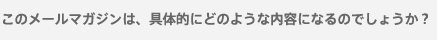 このメールマガジンは、具体的にどのような内容になるのでしょうか？