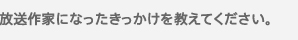 放送作家になったきっかけを教えてください。