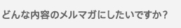 どんな内容のメルマガにしたいですか？