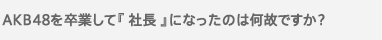 AKB48を卒業して『 社長 』になったのは何故ですか？