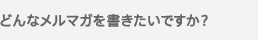 どんな内容のメルマガにしたいですか？