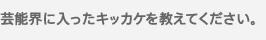 芸能界に入ったキッカケを教えてください。