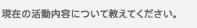 現在の活動内容について教えてください。