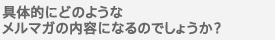 具体的にどのようなメルマガの内容になるのでしょうか？